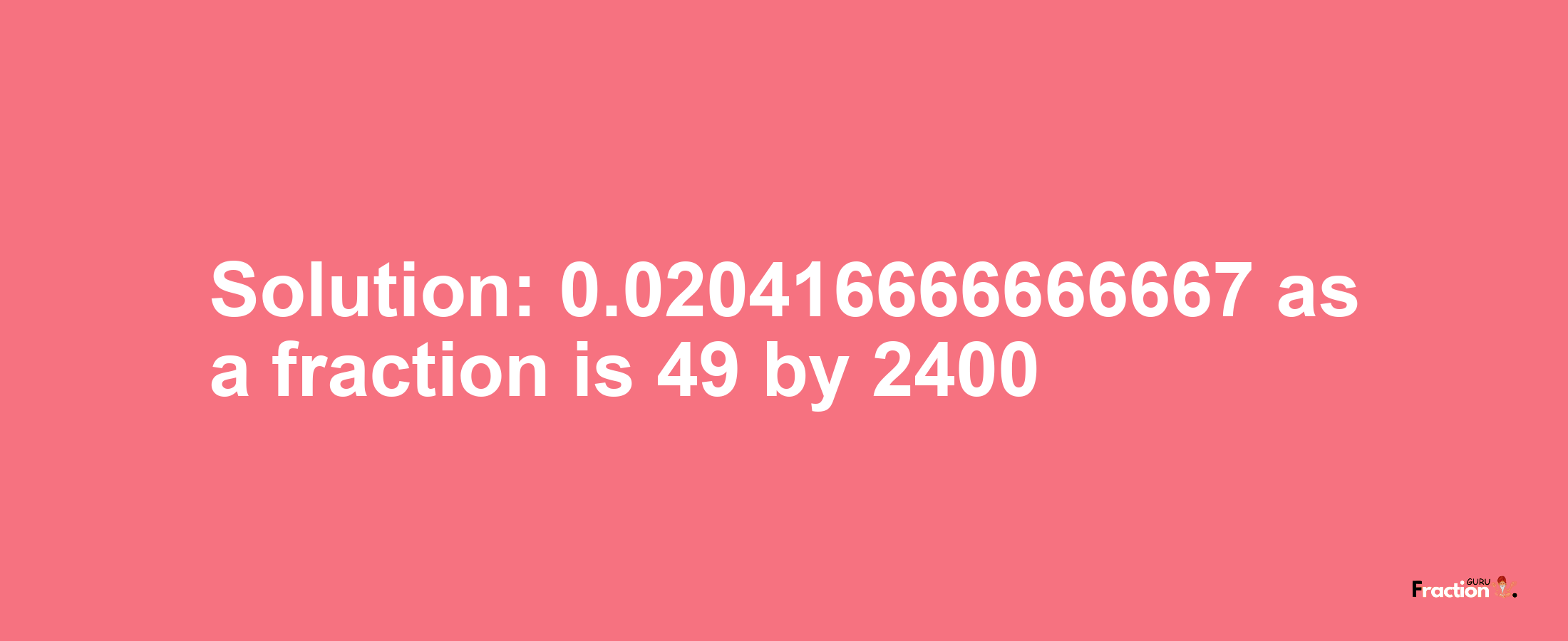Solution:0.020416666666667 as a fraction is 49/2400